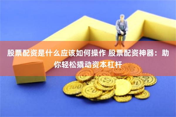 股票配资是什么应该如何操作 股票配资神器：助你轻松撬动资本杠杆