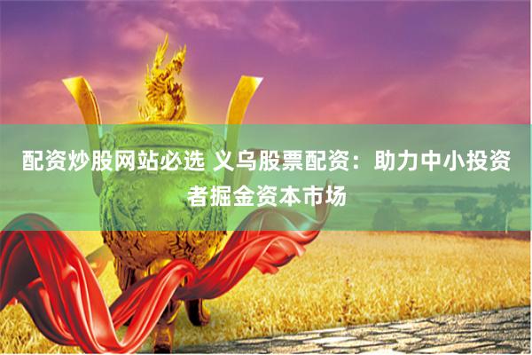 配资炒股网站必选 义乌股票配资：助力中小投资者掘金资本市场