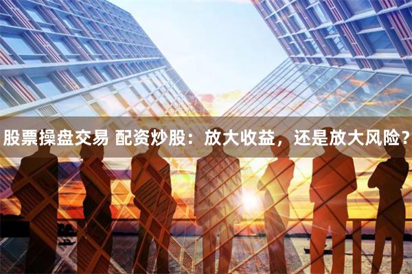 股票操盘交易 配资炒股：放大收益，还是放大风险？