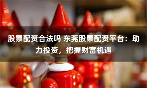 股票配资合法吗 东莞股票配资平台：助力投资，把握财富机遇