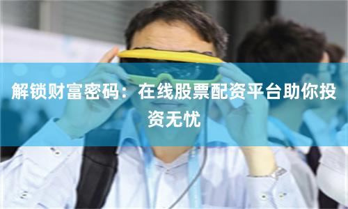 解锁财富密码：在线股票配资平台助你投资无忧