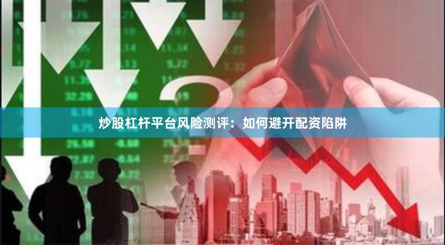 炒股杠杆平台风险测评：如何避开配资陷阱