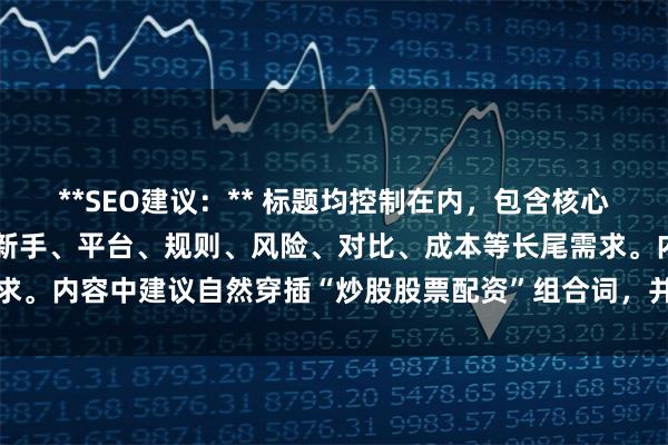 **SEO建议：** 标题均控制在内，包含核心词，且语义差异化，覆盖新手、平台、规则、风险、对比、成本等长尾需求。内容中建议自然穿插“炒股股票配资”组合词，并增加HH签强化权重。