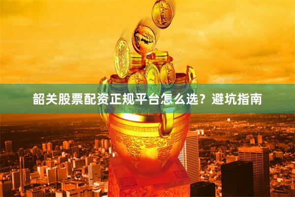 韶关股票配资正规平台怎么选？避坑指南